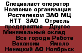 Специалист-оператор › Название организации ­ Ростелеком ЗАО МЦ НТТ, ЗАО › Отрасль предприятия ­ Другое › Минимальный оклад ­ 20 000 - Все города Работа » Вакансии   . Ямало-Ненецкий АО,Ноябрьск г.